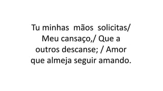 Tu minhas mãos solicitas/
Meu cansaço,/ Que a
outros descanse; / Amor
que almeja seguir amando.
 
