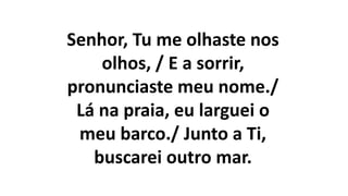 Senhor, Tu me olhaste nos
olhos, / E a sorrir,
pronunciaste meu nome./
Lá na praia, eu larguei o
meu barco./ Junto a Ti,
buscarei outro mar.
 