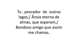 Tu , pescador de outros
lagos,/ Ânsia eterna de
almas, que esperam,/
Bondoso amigo que assim
me chamas.
 