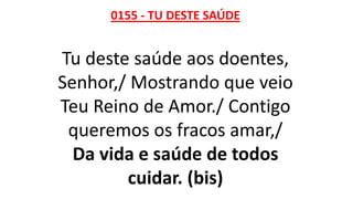 0155 - TU DESTE SAÚDE
Tu deste saúde aos doentes,
Senhor,/ Mostrando que veio
Teu Reino de Amor./ Contigo
queremos os fracos amar,/
Da vida e saúde de todos
cuidar. (bis)
 