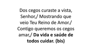 Dos cegos curaste a vista,
Senhor,/ Mostrando que
veio Teu Reino de Amor./
Contigo queremos os cegos
amar,/ Da vida e saúde de
todos cuidar. (bis)
 