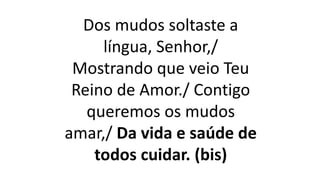 Dos mudos soltaste a
língua, Senhor,/
Mostrando que veio Teu
Reino de Amor./ Contigo
queremos os mudos
amar,/ Da vida e saúde de
todos cuidar. (bis)
 