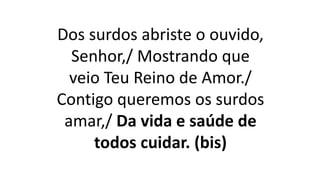 Dos surdos abriste o ouvido,
Senhor,/ Mostrando que
veio Teu Reino de Amor./
Contigo queremos os surdos
amar,/ Da vida e saúde de
todos cuidar. (bis)
 