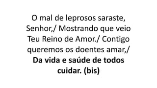 O mal de leprosos saraste,
Senhor,/ Mostrando que veio
Teu Reino de Amor./ Contigo
queremos os doentes amar,/
Da vida e saúde de todos
cuidar. (bis)
 