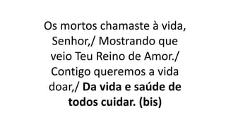 Os mortos chamaste à vida,
Senhor,/ Mostrando que
veio Teu Reino de Amor./
Contigo queremos a vida
doar,/ Da vida e saúde de
todos cuidar. (bis)
 