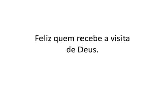 Feliz quem recebe a visita
de Deus.
 