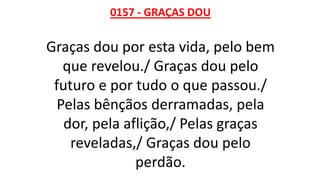 0157 - GRAÇAS DOU
Graças dou por esta vida, pelo bem
que revelou./ Graças dou pelo
futuro e por tudo o que passou./
Pelas bênçãos derramadas, pela
dor, pela aflição,/ Pelas graças
reveladas,/ Graças dou pelo
perdão.
 