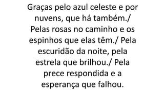 Graças pelo azul celeste e por
nuvens, que há também./
Pelas rosas no caminho e os
espinhos que elas têm./ Pela
escuridão da noite, pela
estrela que brilhou./ Pela
prece respondida e a
esperança que falhou.
 