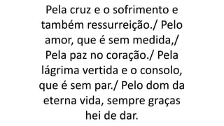 Pela cruz e o sofrimento e
também ressurreição./ Pelo
amor, que é sem medida,/
Pela paz no coração./ Pela
lágrima vertida e o consolo,
que é sem par./ Pelo dom da
eterna vida, sempre graças
hei de dar.
 