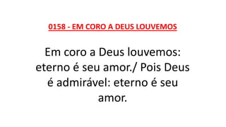 0158 - EM CORO A DEUS LOUVEMOS
Em coro a Deus louvemos:
eterno é seu amor./ Pois Deus
é admirável: eterno é seu
amor.
 