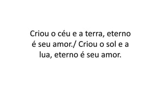 Criou o céu e a terra, eterno
é seu amor./ Criou o sol e a
lua, eterno é seu amor.
 