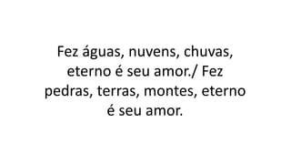 Fez águas, nuvens, chuvas,
eterno é seu amor./ Fez
pedras, terras, montes, eterno
é seu amor.
 