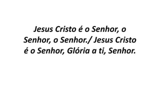 Jesus Cristo é o Senhor, o
Senhor, o Senhor./ Jesus Cristo
é o Senhor, Glória a ti, Senhor.
 
