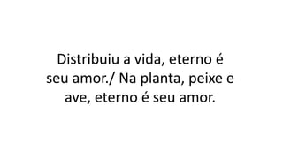 Distribuiu a vida, eterno é
seu amor./ Na planta, peixe e
ave, eterno é seu amor.
 