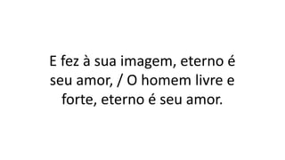 E fez à sua imagem, eterno é
seu amor, / O homem livre e
forte, eterno é seu amor.
 