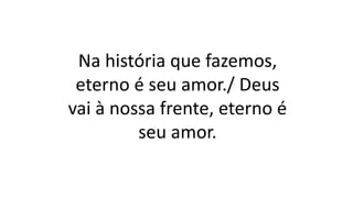Na história que fazemos,
eterno é seu amor./ Deus
vai à nossa frente, eterno é
seu amor.
 