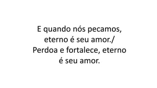 E quando nós pecamos,
eterno é seu amor./
Perdoa e fortalece, eterno
é seu amor.
 