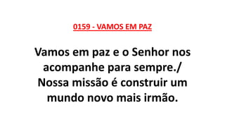 0159 - VAMOS EM PAZ
Vamos em paz e o Senhor nos
acompanhe para sempre./
Nossa missão é construir um
mundo novo mais irmão.
 