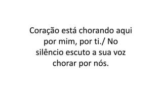 Coração está chorando aqui
por mim, por ti./ No
silêncio escuto a sua voz
chorar por nós.
 