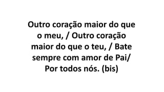 Outro coração maior do que
o meu, / Outro coração
maior do que o teu, / Bate
sempre com amor de Pai/
Por todos nós. (bis)
 