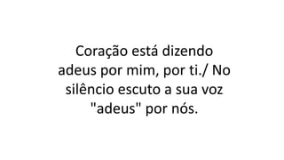 Coração está dizendo
adeus por mim, por ti./ No
silêncio escuto a sua voz
"adeus" por nós.
 