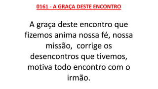 0161 - A GRAÇA DESTE ENCONTRO
A graça deste encontro que
fizemos anima nossa fé, nossa
missão, corrige os
desencontros que tivemos,
motiva todo encontro com o
irmão.
 