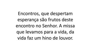 Encontros, que despertam
esperança são frutos deste
encontro no Senhor. A missa
que levamos para a vida, da
vida faz um hino de louvor.
 
