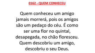 0162 - QUEM CONHECEU
Quem conheceu um amigo
jamais morrerá, pois os amigos
são um pedaço do céu. É como
ser uma flor no quintal,
desapegada, no chão floresceu.
Quem descobriu um amigo,
descobriu o seu Deus.
 