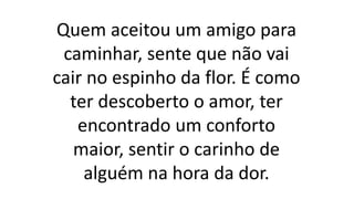 Quem aceitou um amigo para
caminhar, sente que não vai
cair no espinho da flor. É como
ter descoberto o amor, ter
encontrado um conforto
maior, sentir o carinho de
alguém na hora da dor.
 