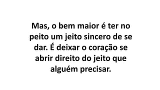 Mas, o bem maior é ter no
peito um jeito sincero de se
dar. É deixar o coração se
abrir direito do jeito que
alguém precisar.
 