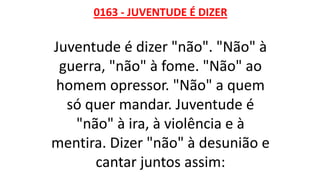 0163 - JUVENTUDE É DIZER
Juventude é dizer "não". "Não" à
guerra, "não" à fome. "Não" ao
homem opressor. "Não" a quem
só quer mandar. Juventude é
"não" à ira, à violência e à
mentira. Dizer "não" à desunião e
cantar juntos assim:
 