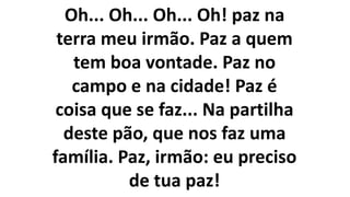 Oh... Oh... Oh... Oh! paz na
terra meu irmão. Paz a quem
tem boa vontade. Paz no
campo e na cidade! Paz é
coisa que se faz... Na partilha
deste pão, que nos faz uma
família. Paz, irmão: eu preciso
de tua paz!
 
