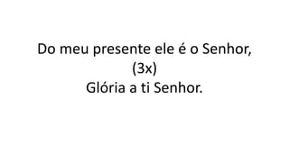 Do meu presente ele é o Senhor,
(3x)
Glória a ti Senhor.
 