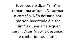 Juventude é dizer "sim" e
tomar uma atitude. Desarmar
o coração. Não deixar a paz
morrer. Juventude é dizer
"sim" a quem ama e quer
servir. Dizer "não" à desunião
e cantar juntos assim:
 