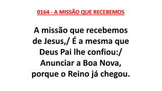 0164 - A MISSÃO QUE RECEBEMOS
A missão que recebemos
de Jesus,/ É a mesma que
Deus Pai lhe confiou:/
Anunciar a Boa Nova,
porque o Reino já chegou.
 