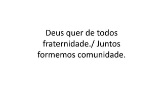 Deus quer de todos
fraternidade./ Juntos
formemos comunidade.
 