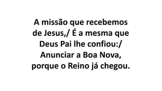 A missão que recebemos
de Jesus,/ É a mesma que
Deus Pai lhe confiou:/
Anunciar a Boa Nova,
porque o Reino já chegou.
 