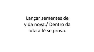 Lançar sementes de
vida nova./ Dentro da
luta a fé se prova.
 