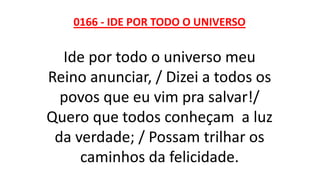 0166 - IDE POR TODO O UNIVERSO
Ide por todo o universo meu
Reino anunciar, / Dizei a todos os
povos que eu vim pra salvar!/
Quero que todos conheçam a luz
da verdade; / Possam trilhar os
caminhos da felicidade.
 