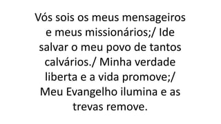 Vós sois os meus mensageiros
e meus missionários;/ Ide
salvar o meu povo de tantos
calvários./ Minha verdade
liberta e a vida promove;/
Meu Evangelho ilumina e as
trevas remove.
 