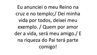 Eu anunciei o meu Reino na
cruz e no templo;/ Dei minha
vida por todos, deixei meu
exemplo. / Quem por amor
der a vida, será meu amigo./ E
na riqueza do Pai terá parte
comigo!
 