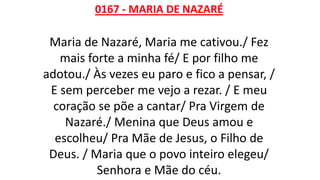 0167 - MARIA DE NAZARÉ
Maria de Nazaré, Maria me cativou./ Fez
mais forte a minha fé/ E por filho me
adotou./ Às vezes eu paro e fico a pensar, /
E sem perceber me vejo a rezar. / E meu
coração se põe a cantar/ Pra Virgem de
Nazaré./ Menina que Deus amou e
escolheu/ Pra Mãe de Jesus, o Filho de
Deus. / Maria que o povo inteiro elegeu/
Senhora e Mãe do céu.
 