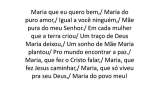 Maria que eu quero bem,/ Maria do
puro amor,/ Igual a você ninguém,/ Mãe
pura do meu Senhor./ Em cada mulher
que a terra criou/ Um traço de Deus
Maria deixou,/ Um sonho de Mãe Maria
plantou/ Pro mundo encontrar a paz./
Maria, que fez o Cristo falar,/ Maria, que
fez Jesus caminhar,/ Maria, que só viveu
pra seu Deus,/ Maria do povo meu!
 