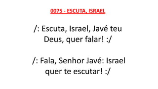 0075 - ESCUTA, ISRAEL
/: Escuta, Israel, Javé teu
Deus, quer falar! :/
/: Fala, Senhor Javé: Israel
quer te escutar! :/
 