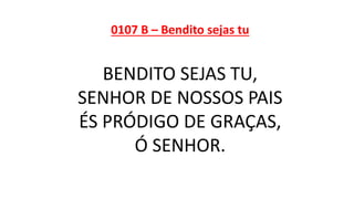 0107 B – Bendito sejas tu
BENDITO SEJAS TU,
SENHOR DE NOSSOS PAIS
ÉS PRÓDIGO DE GRAÇAS,
Ó SENHOR.
 