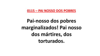 0115 – PAI NOSSO DOS POBRES
Pai-nosso dos pobres
marginalizados! Pai nosso
dos mártires, dos
torturados.
 
