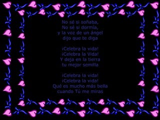 No sé si soñaba, No sé si dormía, y la voz de un ángel dijo que te diga ¡Celebra la vida! ¡Celebra la Vida! Y deja en la tierra tu mejor semilla ¡Celebra la vida! ¡Celebra la vida! Qué es mucho más bella cuando Tú me miras 