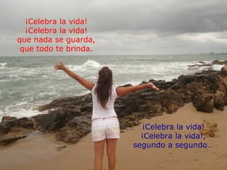 ¡Celebra la vida!
  ¡Celebra la vida!
que nada se guarda,
 que todo te brinda.




                         ¡Celebra la vida!
                         ¡Celebra la vida!,
                       segundo a segundo…
 
