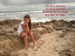 No se si soñaba,
  no se si dormía,
y la voz de un ángel
 dijo que te diga…
 