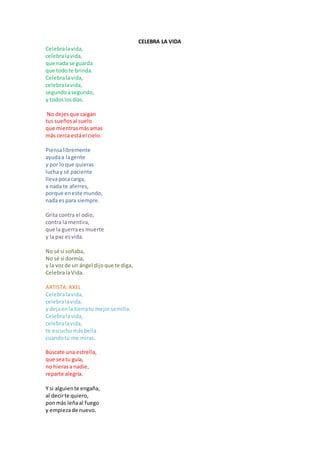 CELEBRA LA VIDA
Celebra la vida,
celebra la vida,
que nada se guarda
que todo te brinda.
Celebra la vida,
celebra la vida,
segundo a segundo,
y todos los días.
No dejes que caigan
tus sueños al suelo
que mientras más amas
más cerca está el cielo.
Piensa libremente
ayuda a la gente
y por lo que quieras
lucha y sé paciente
lleva poca carga,
a nada te aferres,
porque en este mundo,
nada es para siempre.
Grita contra el odio,
contra la mentira,
que la guerra es muerte
y la paz es vida.
No sé si soñaba,
No sé si dormía,
y la voz de un ángel dijo que te diga,
Celebra la Vida.
ARTISTA: AXEL
Celebra la vida,
celebra la vida,
y deja en la tierra tu mejor semilla.
Celebra la vida,
celebra la vida,
te escucho más bella
cuando tú me miras.
Búscate una estrella,
que sea tu guía,
no hieras a nadie,
reparte alegría.
Y si alguien te engaña,
al decir te quiero,
pon más leña al fuego
y empieza de nuevo.